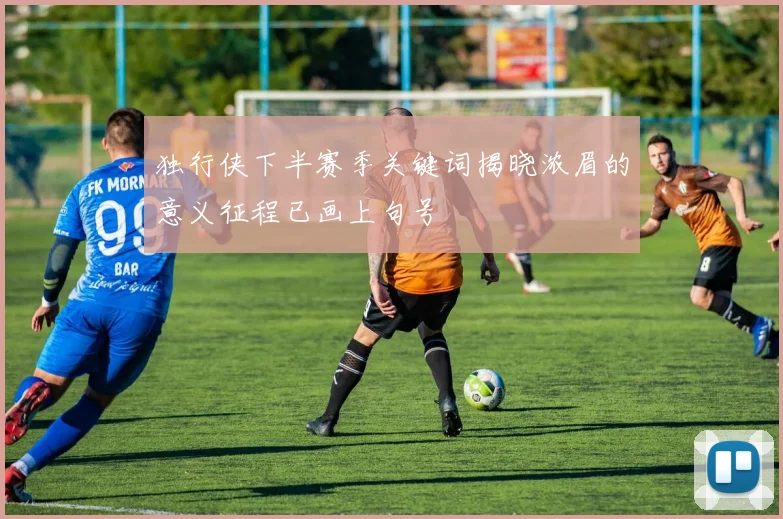 独行侠下半赛季关键词揭晓浓眉的意义征程已画上句号