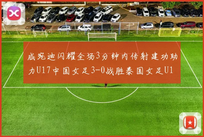 成宛迪闪耀全场3分钟内传射建功助力U17中国女足3-0战胜泰国女足U17