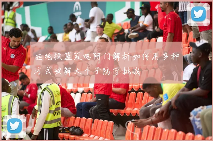 拒绝投篮策略阿门解析如何用多种方式破解大个子防守挑战